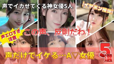 【声だけで抜ける】A▽女優5選｜耳が性〇帯になる瞬間